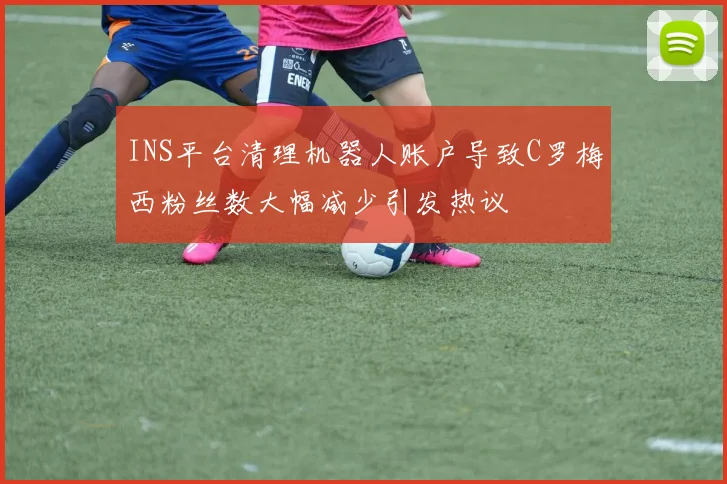 INS平台清理机器人账户导致C罗梅西粉丝数大幅减少引发热议