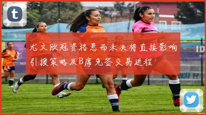 尤文欧冠资格悬而未决将直接影响引援策略及B席免签交易进程
