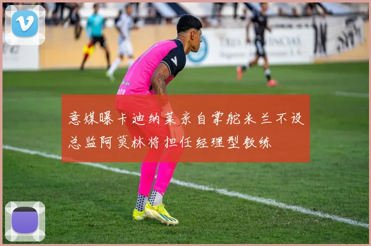意媒曝卡迪纳莱亲自掌舵米兰不设总监阿莫林将担任经理型教练