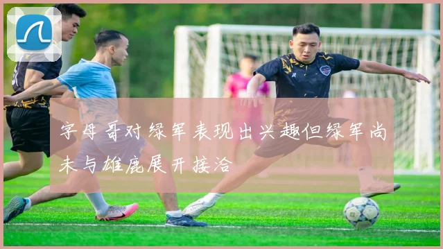 字母哥对绿军表现出兴趣但绿军尚未与雄鹿展开接洽