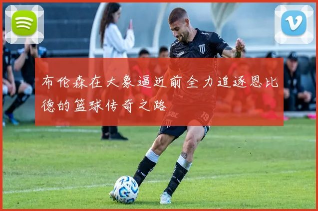 布伦森在大象逼近前全力追逐恩比德的篮球传奇之路