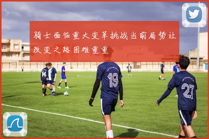 骑士面临重大变革挑战当前局势让改变之路困难重重