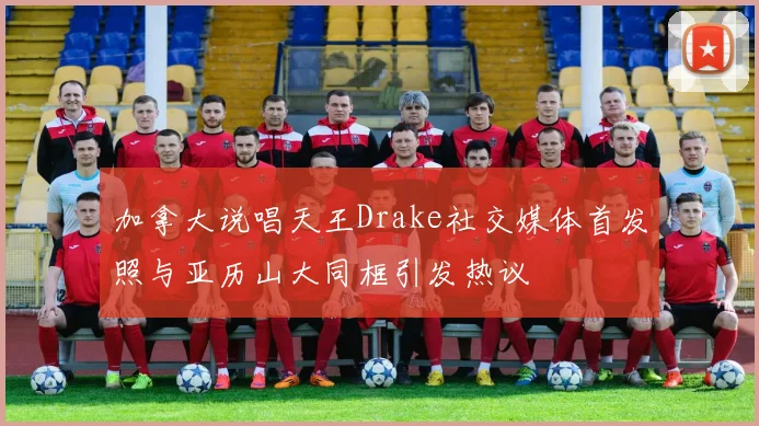 加拿大说唱天王Drake社交媒体首发照与亚历山大同框引发热议