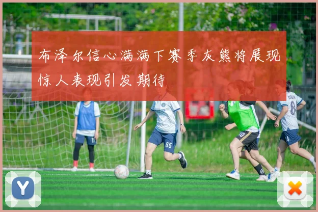 布泽尔信心满满下赛季灰熊将展现惊人表现引发期待