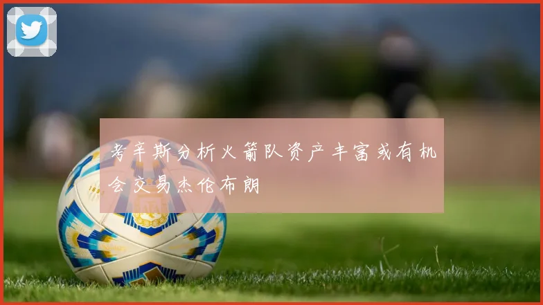 考辛斯分析火箭队资产丰富或有机会交易杰伦布朗