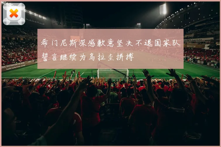 希门尼斯深感歉意坚决不退国家队誓言继续为乌拉圭拼搏